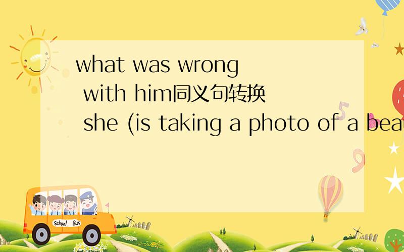 what was wrong with him同义句转换 she (is taking a photo of a beautiful girl.）对括号部分提问what was wrong with him同义句转换she (is taking a photo of a beautiful girl.）对括号部分提问