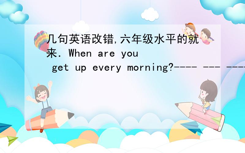 几句英语改错,六年级水平的就来．When are you get up every morning?---- --- ------ ----- A B C D