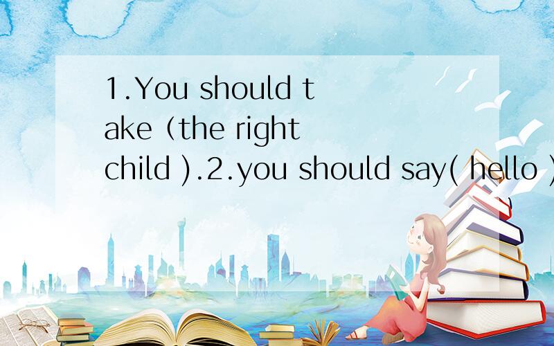 1.You should take（the right child ).2.you should say( hello ) to my friend.(对括号内提问）谢谢 急