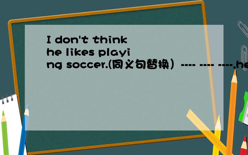 I don't think he likes playing soccer.(同义句替换）---- ---- ----,he---- ----playing soccer.