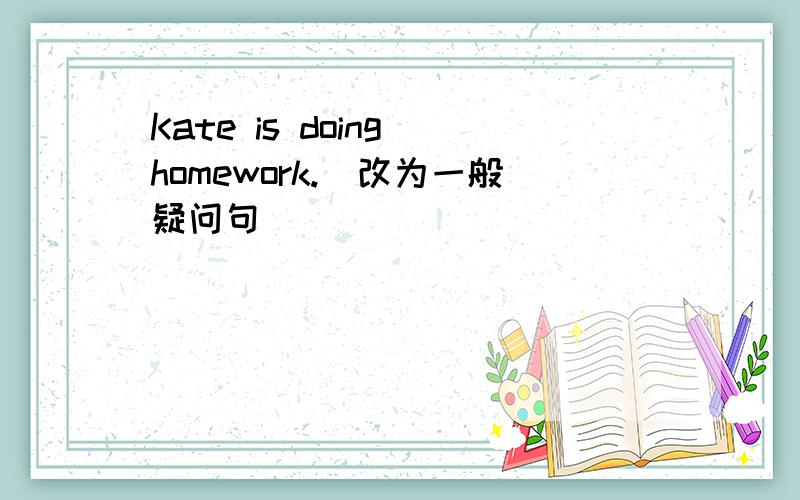 Kate is doing homework.(改为一般疑问句)
