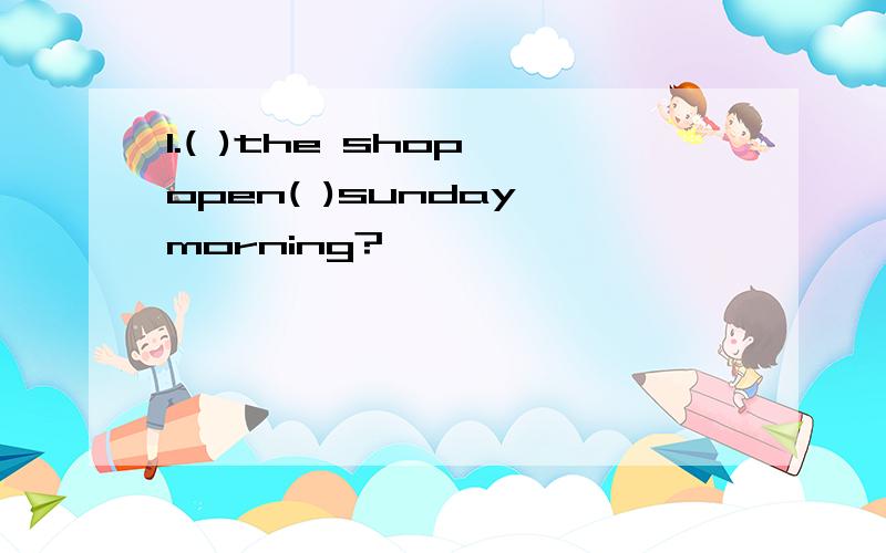 1.( )the shop open( )sunday morning?