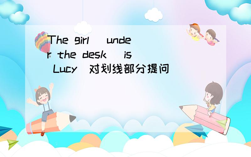 The girl [under the desk] is Lucy(对划线部分提问) ____ ____ is Lucy?