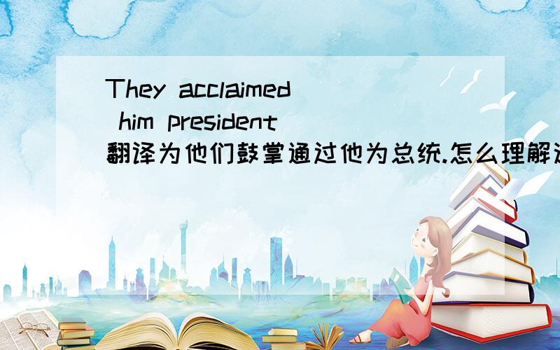 They acclaimed him president翻译为他们鼓掌通过他为总统.怎么理解这句话
