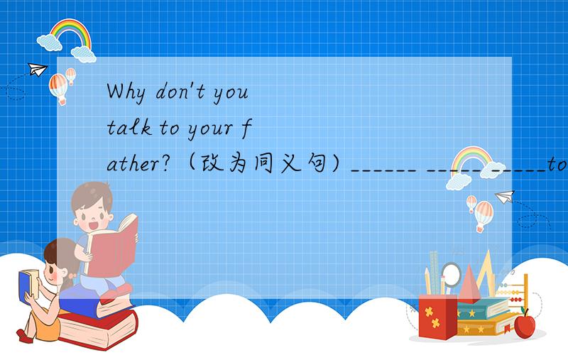 Why don't you talk to your father?（改为同义句) ______ _____ _____to your father
