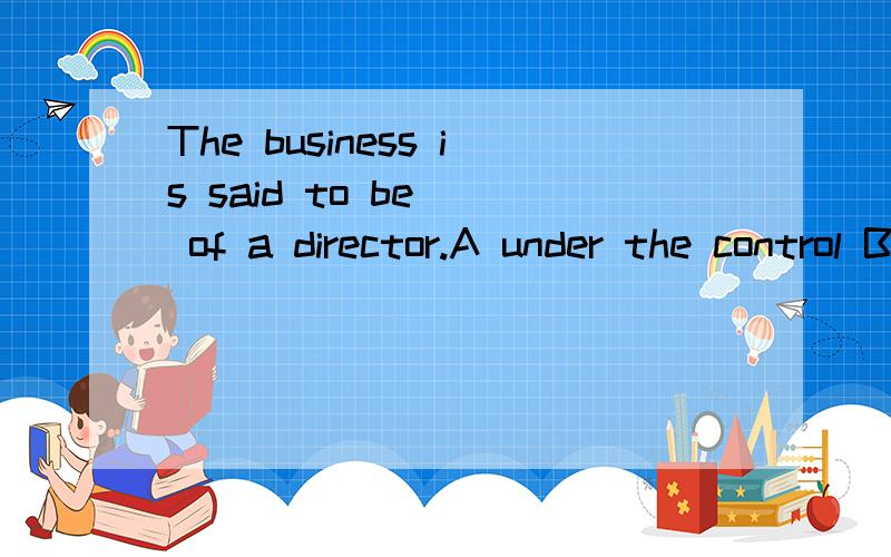 The business is said to be ＿ of a director.A under the control B under control C in controlD in its control 选什么?为什么?