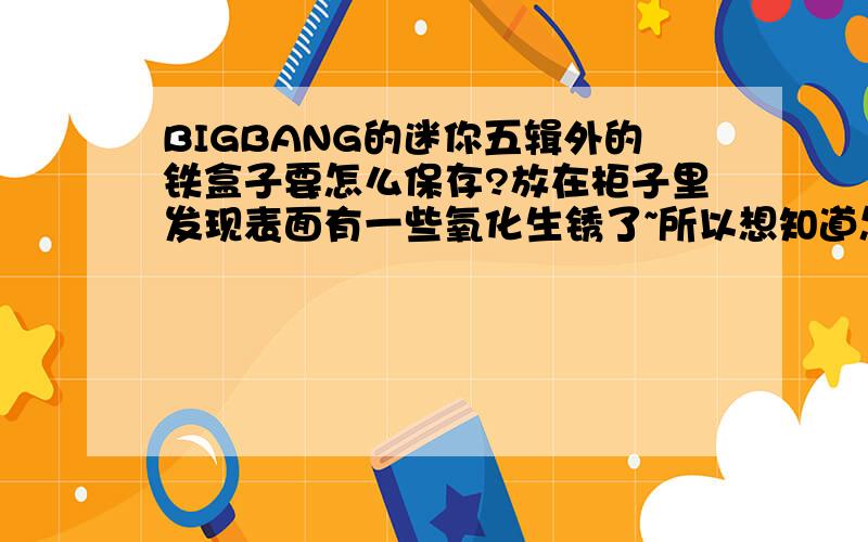 BIGBANG的迷你五辑外的铁盒子要怎么保存?放在柜子里发现表面有一些氧化生锈了~所以想知道怎样才能让它没那么容易生锈捏!