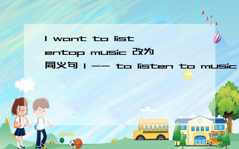 I want to listentop music 改为同义句 I -- to listen to music