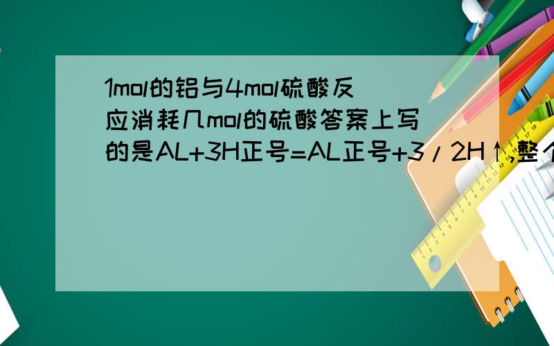 1mol的铝与4mol硫酸反应消耗几mol的硫酸答案上写的是AL+3H正号=AL正号+3/2H↑,整个下来意思是消耗3MOL,但硫酸电离出来的是 2MOL H正号,我觉得是消耗1.5摩尔硫酸,是我 错 了还是答案错了