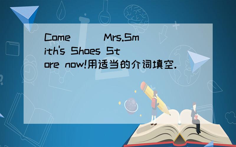 Come __ Mrs.Smith's Shoes Store now!用适当的介词填空.