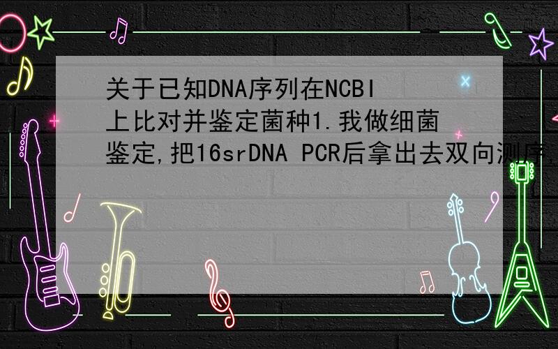关于已知DNA序列在NCBI上比对并鉴定菌种1.我做细菌鉴定,把16srDNA PCR后拿出去双向测序,得到了两条序列,一条正的,一条反的,在比对以前是要把它整合成一条链吗?怎样整合?如何鉴定.两条链如下