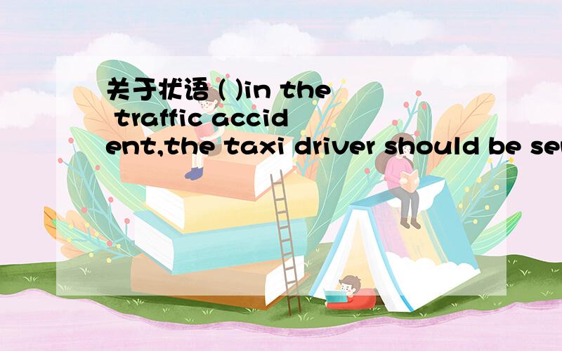 关于状语 ( )in the traffic accident,the taxi driver should be sent to a hospital at once.A.Badly injured B.Being badly injured为什么选A,而不能是B?