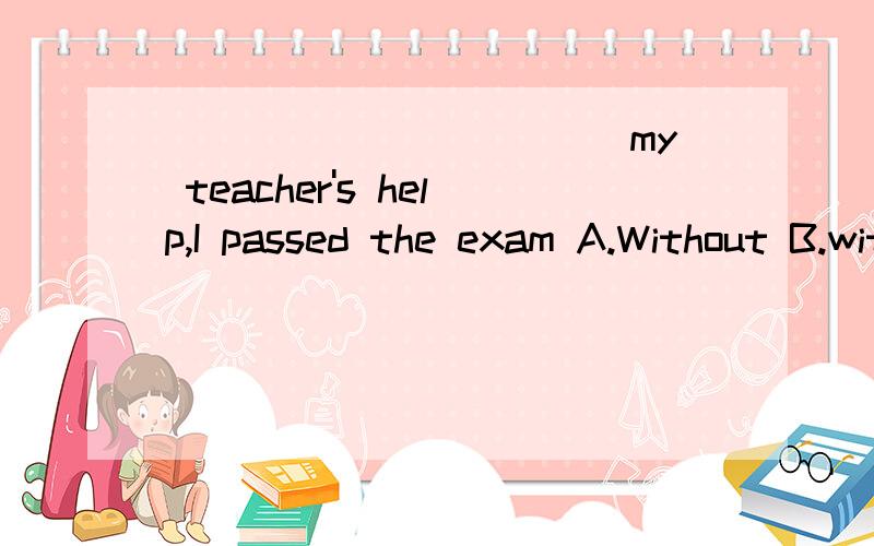 ___________ my teacher's help,I passed the exam A.Without B.with C.For D.Under