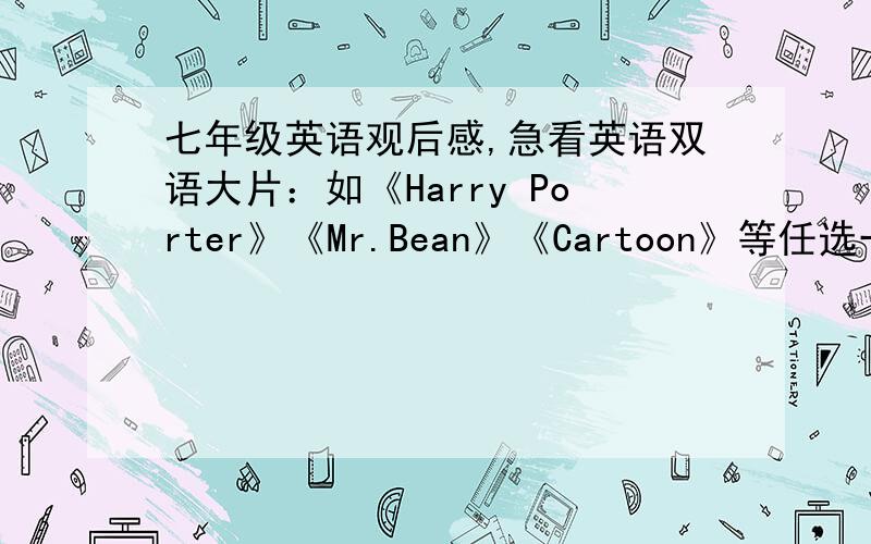 七年级英语观后感,急看英语双语大片：如《Harry Porter》《Mr.Bean》《Cartoon》等任选一部.并写观后感70字,