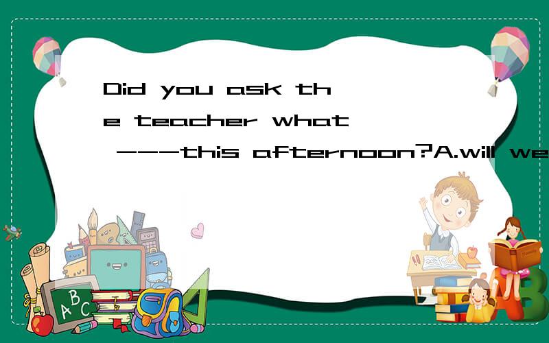 Did you ask the teacher what ---this afternoon?A.will we doB.we would doC.shall we doD.would we do请解释清楚好不好!不要只打一个选项!