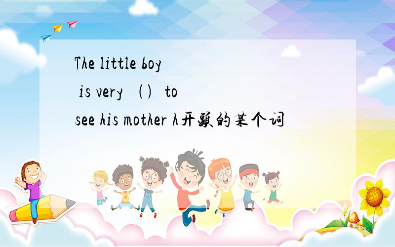 The little boy is very ﹙﹚to see his mother h开头的某个词