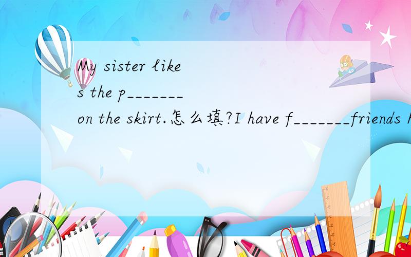 My sister likes the p_______on the skirt.怎么填?I have f_______friends here,so i always stay atweekends.怎么填?每空只限一个词