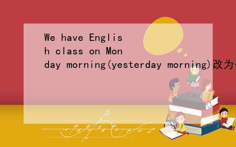 We have English class on Monday morning(yesterday morning)改为一般过去式.