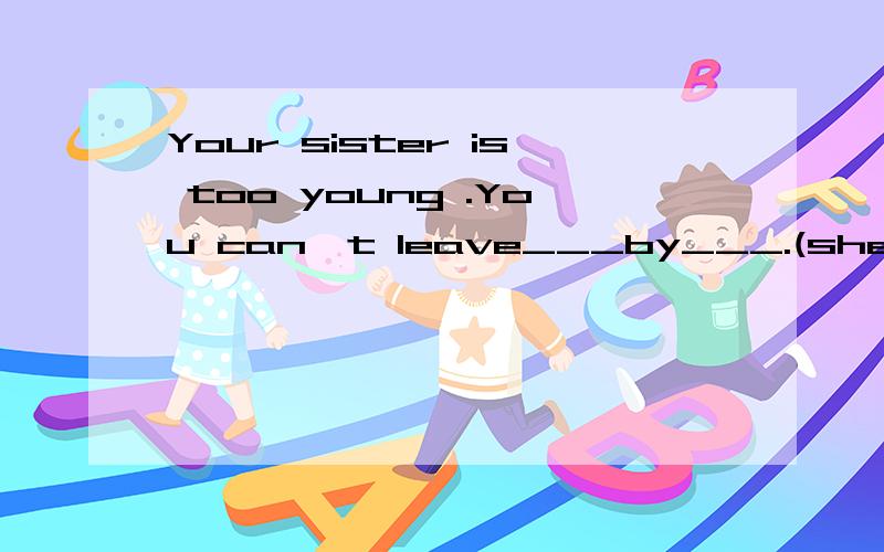Your sister is too young .You can't leave___by___.(she)