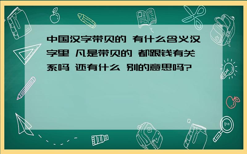 中国汉字带贝的 有什么含义汉字里 凡是带贝的 都跟钱有关系吗 还有什么 别的意思吗?