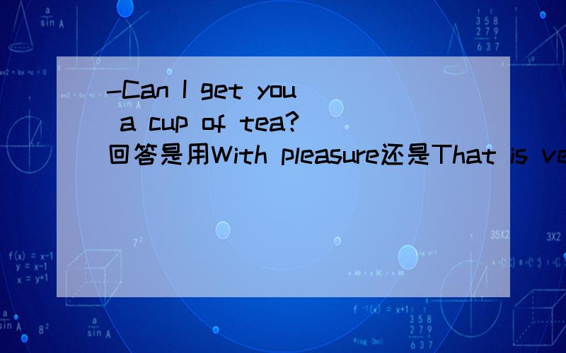 -Can I get you a cup of tea?回答是用With pleasure还是That is very nice of you