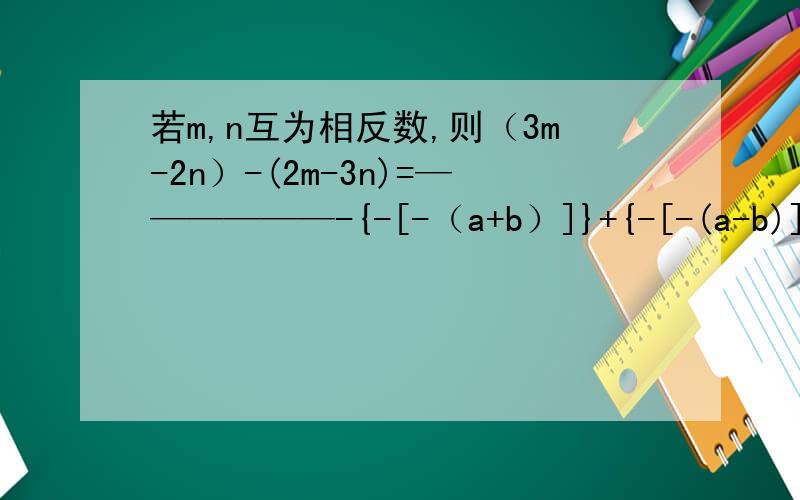 若m,n互为相反数,则（3m-2n）-(2m-3n)=——————-{-[-（a+b）]}+{-[-(a-b)]}=__+5a^2bc=-10a^2bc如果1/5x^3y^m+ax^ny^4=0,则m=_,n=_,a=_