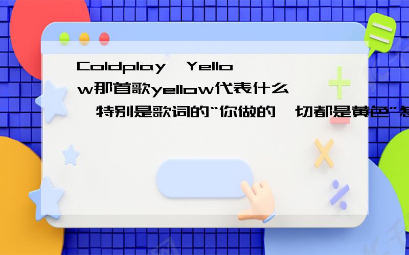 Coldplay,Yellow那首歌yellow代表什么,特别是歌词的“你做的一切都是黄色”怎么理解再不问清楚,就要想歪了,求指教～顺便问问黄色在英国是和中国一个意思吗?