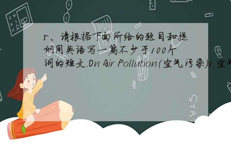 5、请根据下面所给的题目和提纲用英语写一篇不少于100个词的短文.On Air Pollution（空气污染）1.空气污染日趋严重2.空气污染对人体的危害3.一些可行的解决方法.