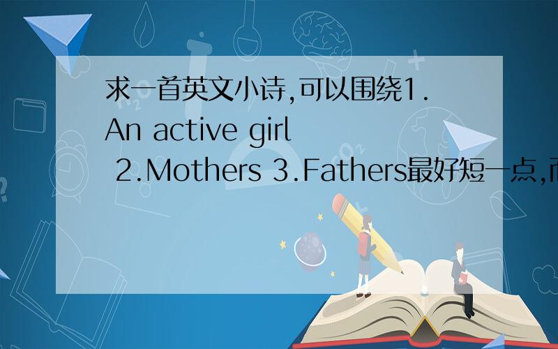 求一首英文小诗,可以围绕1.An active girl 2.Mothers 3.Fathers最好短一点,而且要押韵,希望单词不要太难,也希望是有才的哥哥姐姐们自己原创的,这样比较好!