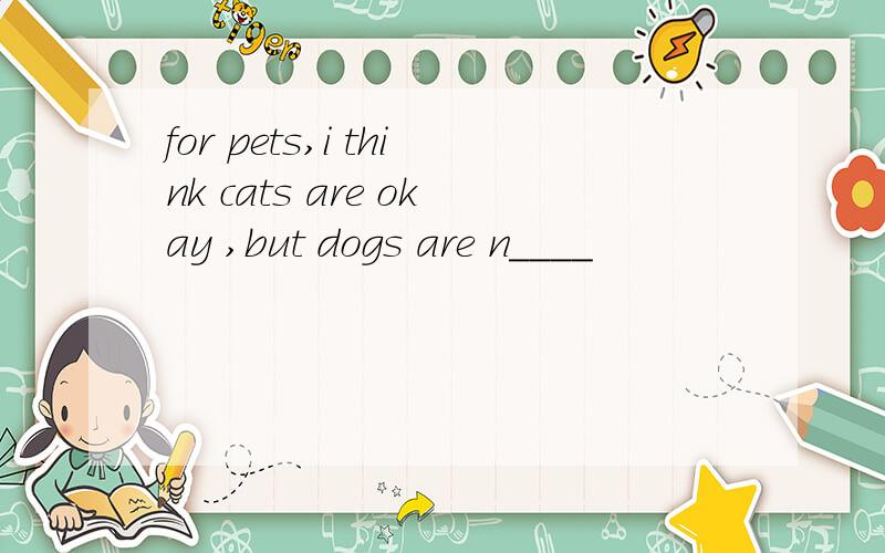 for pets,i think cats are okay ,but dogs are n____