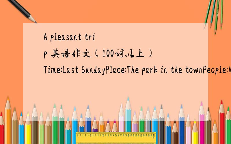 A pleasant trip 英语作文(100词以上)Time:Last SundayPlace:The park in the townPeople:My classmates and IActivities:Climbed the hill ; had a picnic带翻译