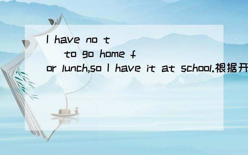 I have no t____ to go home for lunch,so I have it at school.根据开头字母（t）填单词.