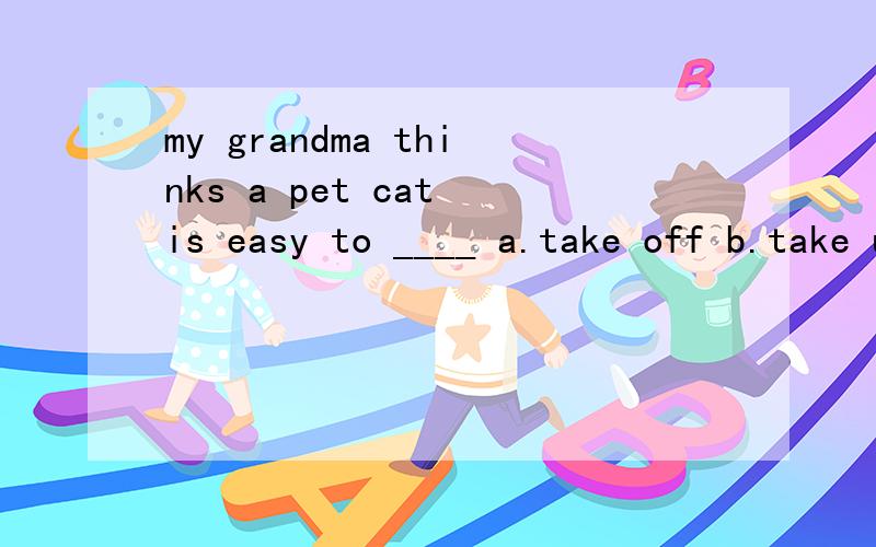 my grandma thinks a pet cat is easy to ____ a.take off b.take up c.take care ofd.take an interest翻译一下这句话