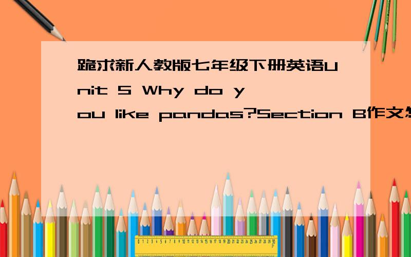 跪求新人教版七年级下册英语Unit 5 Why do you like pandas?Section B作文怎么写?