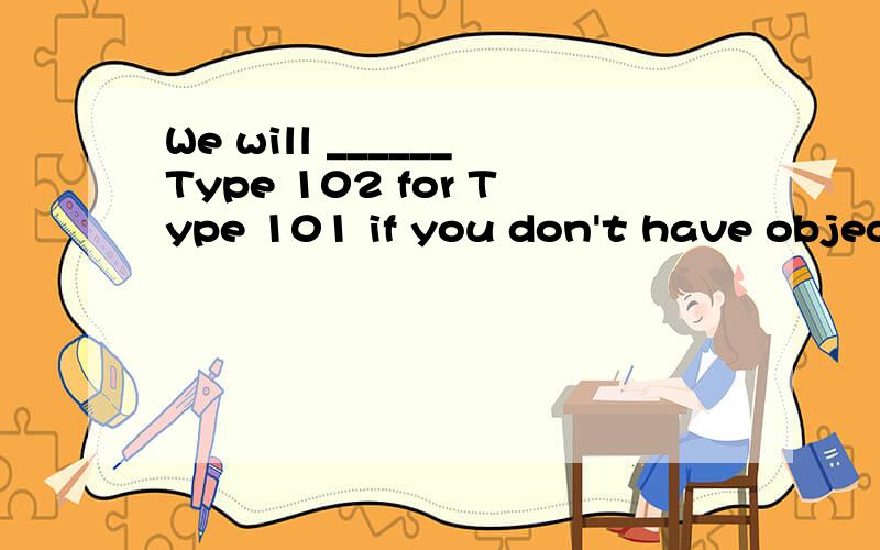 We will ______Type 102 for Type 101 if you don't have objections.A.replace B.substitute C.supersede可是为什么？B不可以吗