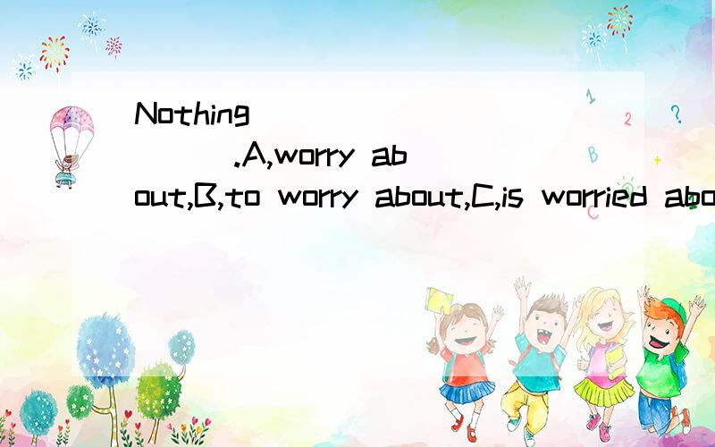 Nothing _________.A,worry about,B,to worry about,C,is worried about D,worrying about为什么选B,替他选项为什么不能选