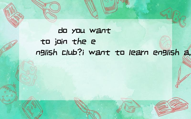 ( )do you want to join the english club?i want to learn english a,what;b.how;c.when;d.why