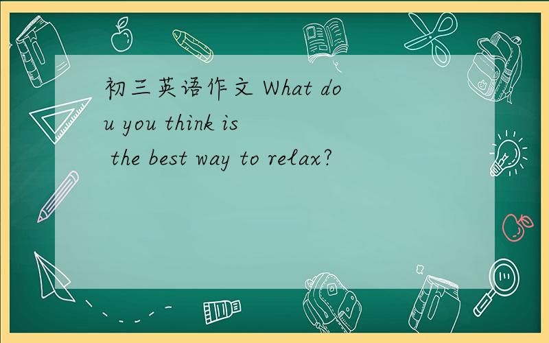 初三英语作文 What dou you think is the best way to relax?