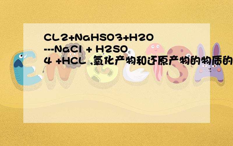CL2+NaHSO3+H2O---NaCl + H2SO4 +HCL ,氧化产物和还原产物的物质的量之比为