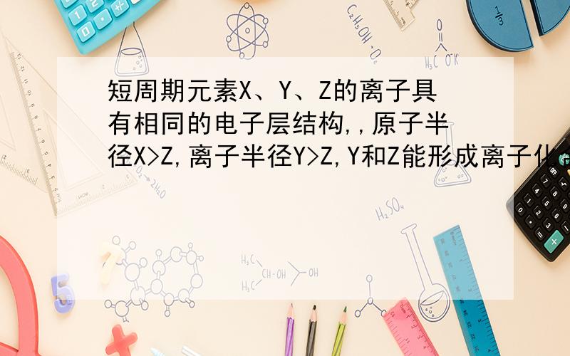 短周期元素X、Y、Z的离子具有相同的电子层结构,,原子半径X>Z,离子半径Y>Z,Y和Z能形成离子化合物,由此判断X、Y、Z三种元素的原子序数大小关系是A．X>Y>Z B.Z>X>Y C.Y>X>Z D.X>Z>Y为什么,请详解,