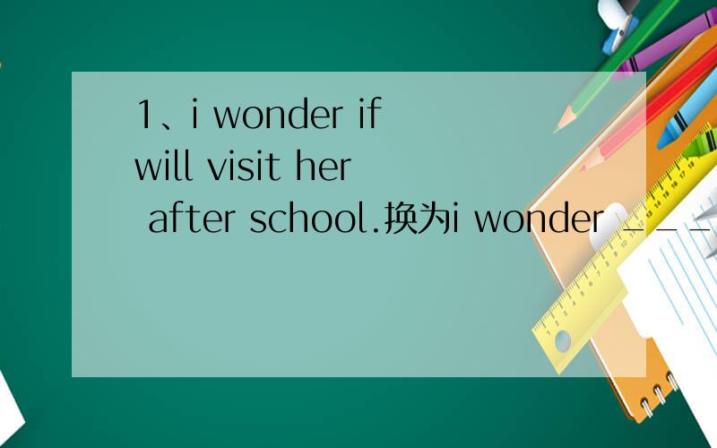 1、i wonder if will visit her after school.换为i wonder ____ ___ visit her after school 2、I disagreed to build a new zoo in our hometown.换为I____ ___ ___ a new zoo in our hometown