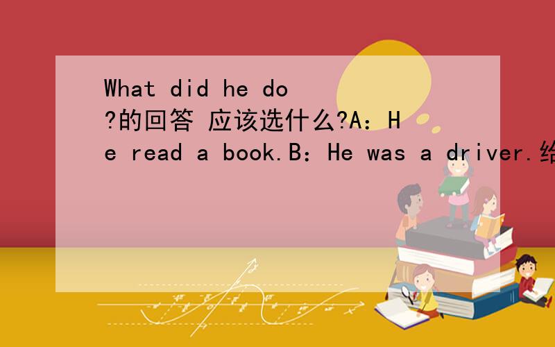 What did he do?的回答 应该选什么?A：He read a book.B：He was a driver.给出的答案是选A,但是答案是不是错的？