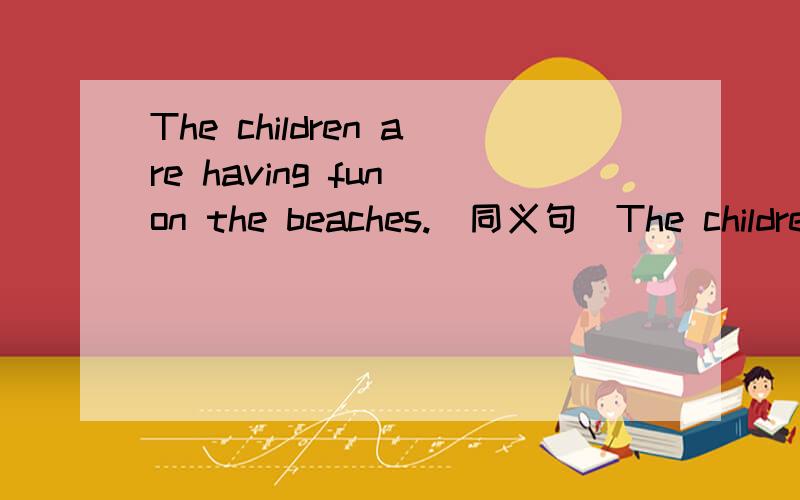 The children are having fun on the beaches.(同义句）The children are ____ _____on the beaches.