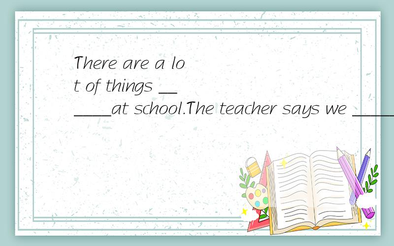 There are a lot of things ______at school.The teacher says we _____read ______ comic books.(要解释原因）填写空格`