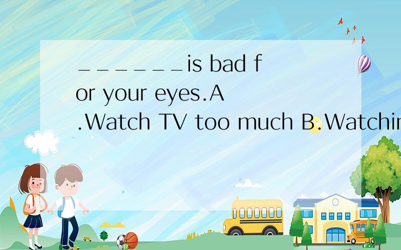 ______is bad for your eyes.A.Watch TV too much B.Watching TV too much______is bad for your eyes.A.Watch TV too much B.Watching TV too much much TVC.Watch too much TV D.Watching too much TV