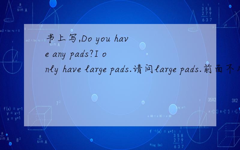 书上写,Do you have any pads?I only have large pads.请问large pads.前面不用加some之类的词嘛