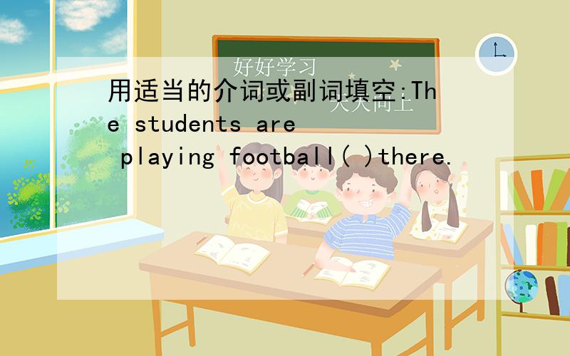 用适当的介词或副词填空:The students are playing football( )there.