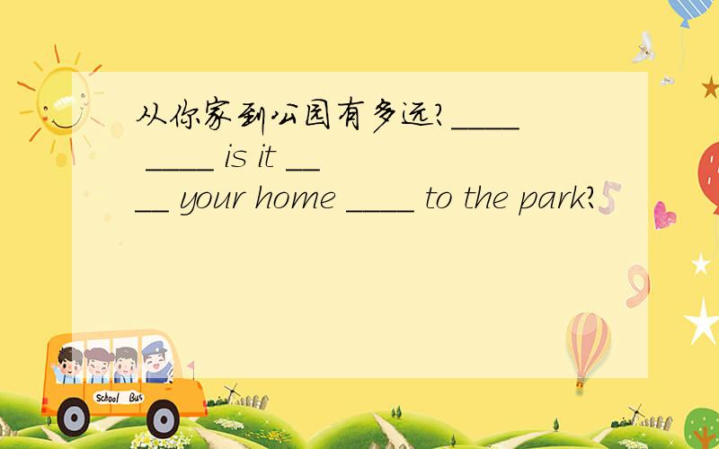 从你家到公园有多远?____ ____ is it ____ your home ____ to the park?