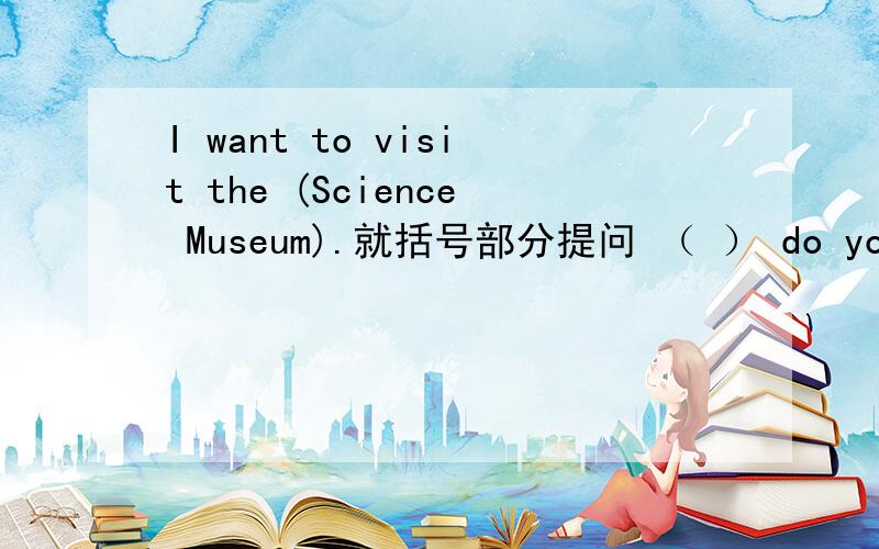 I want to visit the (Science Museum).就括号部分提问 （ ） do you ( ) to visit?