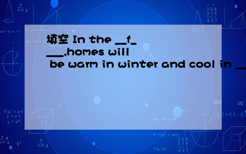 填空 In the __f____,homes will be warm in winter and cool in __s____ ,__s____they'll填空In the __f____,homes will be warm in winter and cool in __s____ ,__s____they'll be very comfortable.We'll __u____ the sun to __h___ our homes.No __o____ will